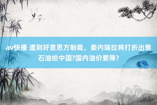 av快播 遭到好意思方制裁，委内瑞拉将打折出售石油给中国?国内油价要降?