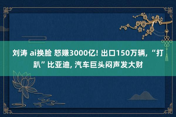 刘涛 ai换脸 怒赚3000亿! 出口150万辆, “打趴”比亚迪, 汽车巨头闷声发大财