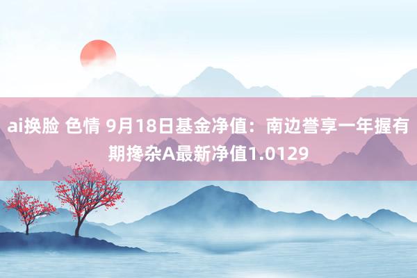 ai换脸 色情 9月18日基金净值：南边誉享一年握有期搀杂A最新净值1.0129