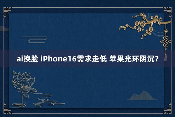 ai换脸 iPhone16需求走低 苹果光环阴沉？