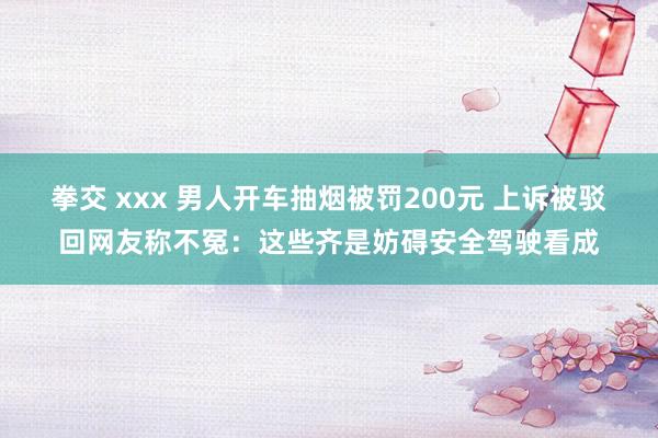 拳交 xxx 男人开车抽烟被罚200元 上诉被驳回网友称不冤：这些齐是妨碍安全驾驶看成