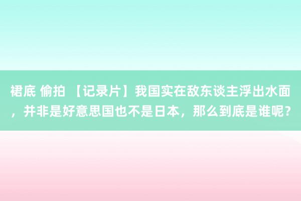 裙底 偷拍 【记录片】我国实在敌东谈主浮出水面，并非是好意思国也不是日本，那么到底是谁呢？