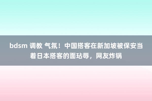 bdsm 调教 气氛！中国搭客在新加坡被保安当着日本搭客的面玷辱，网友炸锅