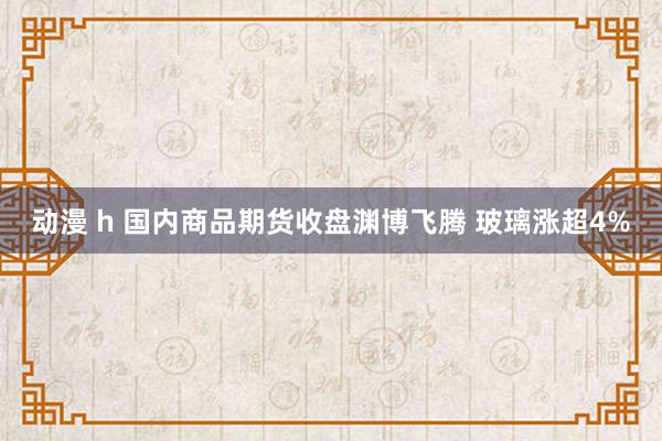 动漫 h 国内商品期货收盘渊博飞腾 玻璃涨超4%