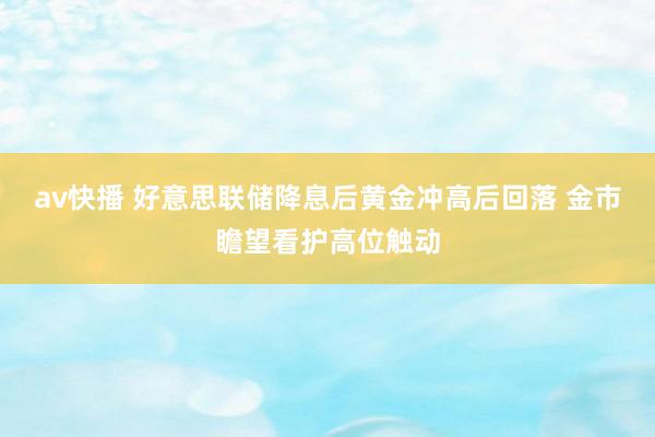 av快播 好意思联储降息后黄金冲高后回落 金市瞻望看护高位触动