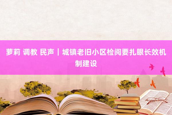 萝莉 调教 民声｜城镇老旧小区检阅要扎眼长效机制建设