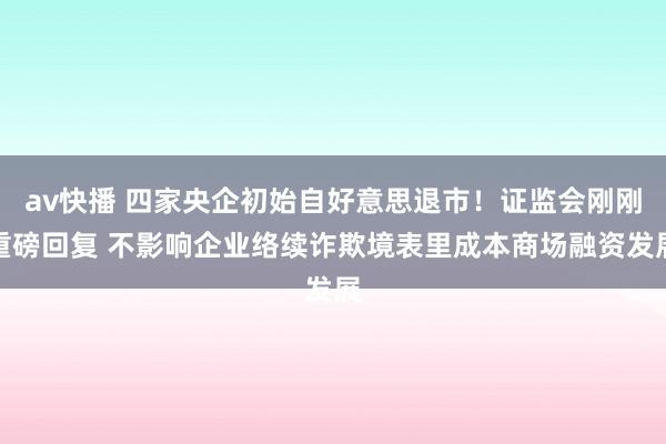 av快播 四家央企初始自好意思退市！证监会刚刚重磅回复 不影响企业络续诈欺境表里成本商场融资发展