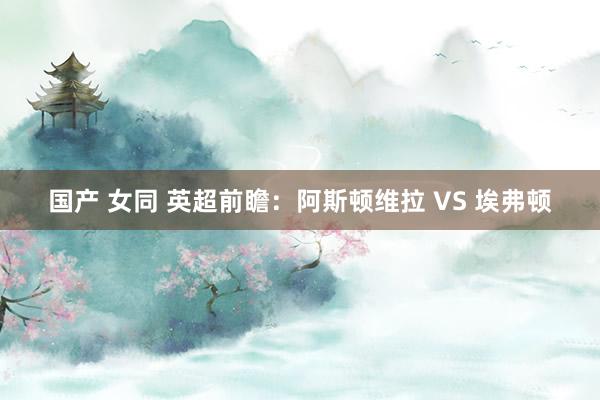 国产 女同 英超前瞻：阿斯顿维拉 VS 埃弗顿