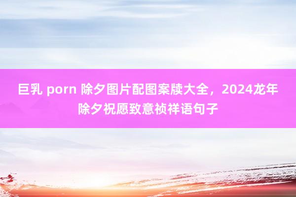 巨乳 porn 除夕图片配图案牍大全，2024龙年除夕祝愿致意祯祥语句子