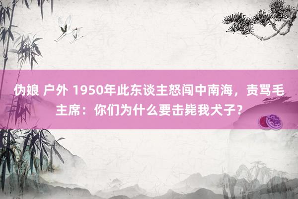 伪娘 户外 1950年此东谈主怒闯中南海，责骂毛主席：你们为什么要击毙我犬子？