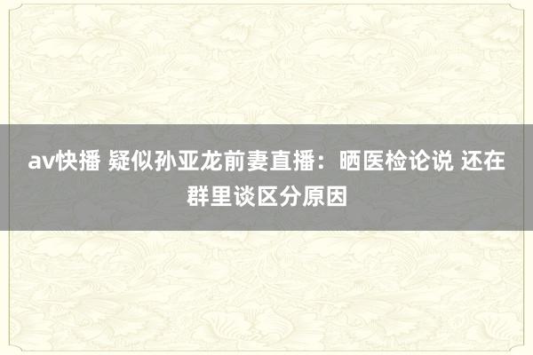 av快播 疑似孙亚龙前妻直播：晒医检论说 还在群里谈区分原因