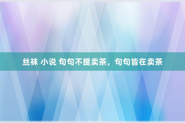 丝袜 小说 句句不提卖茶，句句皆在卖茶