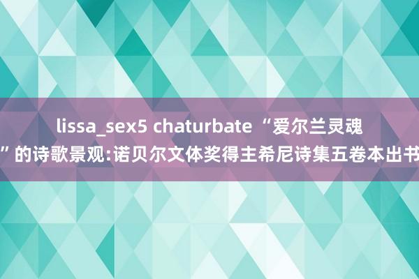 lissa_sex5 chaturbate “爱尔兰灵魂”的诗歌景观:诺贝尔文体奖得主希尼诗集五卷本出书