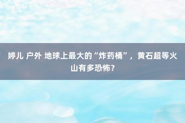 婷儿 户外 地球上最大的“炸药桶”，黄石超等火山有多恐怖？