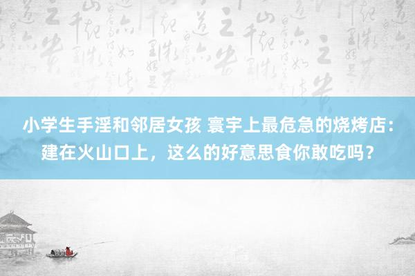 小学生手淫和邻居女孩 寰宇上最危急的烧烤店：建在火山口上，这么的好意思食你敢吃吗？