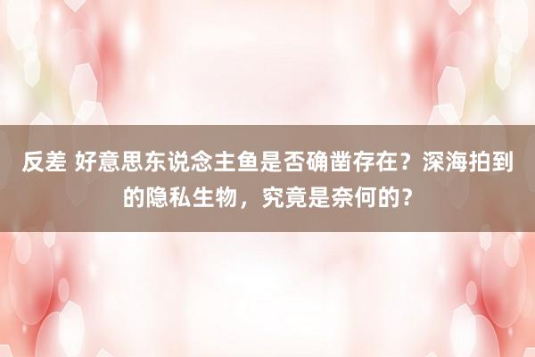 反差 好意思东说念主鱼是否确凿存在？深海拍到的隐私生物，究竟是奈何的？