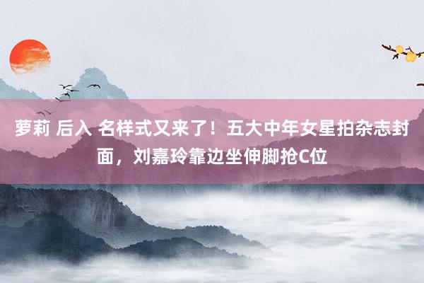 萝莉 后入 名样式又来了！五大中年女星拍杂志封面，刘嘉玲靠边坐伸脚抢C位