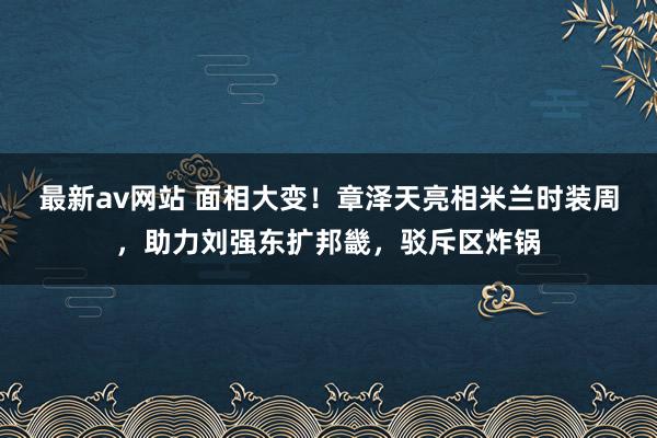 最新av网站 面相大变！章泽天亮相米兰时装周，助力刘强东扩邦畿，驳斥区炸锅