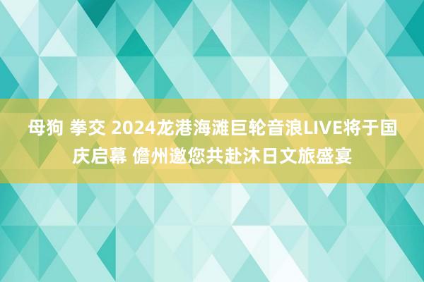 母狗 拳交 2024龙港海滩巨轮音浪LIVE将于国庆启幕 儋州邀您共赴沐日文旅盛宴