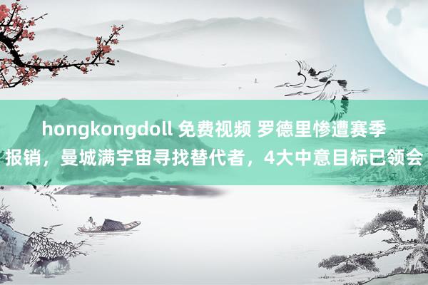 hongkongdoll 免费视频 罗德里惨遭赛季报销，曼城满宇宙寻找替代者，4大中意目标已领会