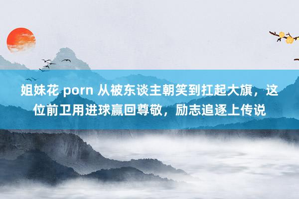 姐妹花 porn 从被东谈主朝笑到扛起大旗，这位前卫用进球赢回尊敬，励志追逐上传说