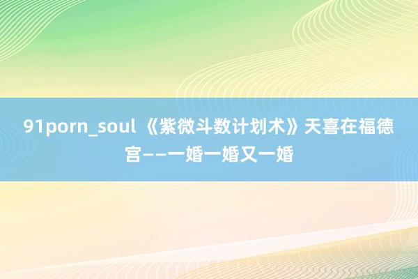 91porn_soul 《紫微斗数计划术》天喜在福德宫——一婚一婚又一婚