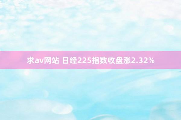 求av网站 日经225指数收盘涨2.32%