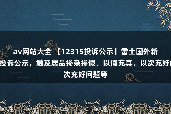 av网站大全 【12315投诉公示】雷士国外新增4件投诉公示，触及居品掺杂掺假、以假充真、以次充好问题等