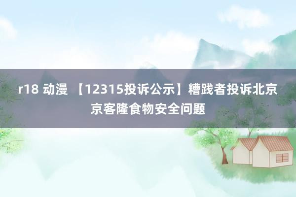 r18 动漫 【12315投诉公示】糟践者投诉北京京客隆食物安全问题