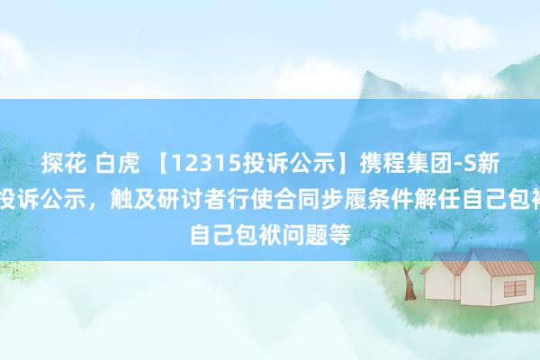 探花 白虎 【12315投诉公示】携程集团-S新增12件投诉公示，触及研讨者行使合同步履条件解任自己包袱问题等