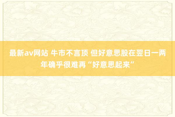 最新av网站 牛市不言顶 但好意思股在翌日一两年确乎很难再“好意思起来”