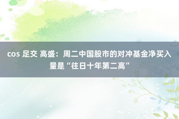 cos 足交 高盛：周二中国股市的对冲基金净买入量是“往日十年第二高”