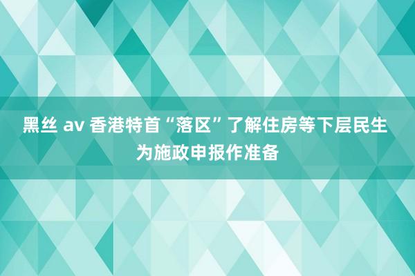 黑丝 av 香港特首“落区”了解住房等下层民生 为施政申报作准备