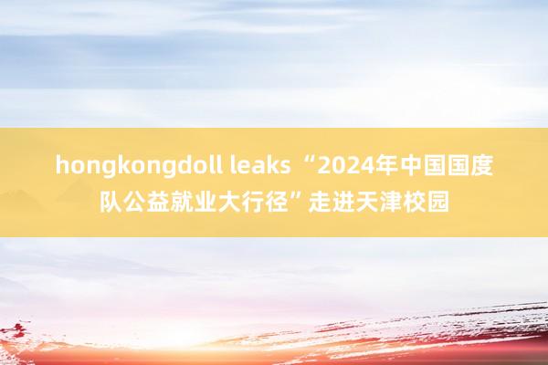 hongkongdoll leaks “2024年中国国度队公益就业大行径”走进天津校园