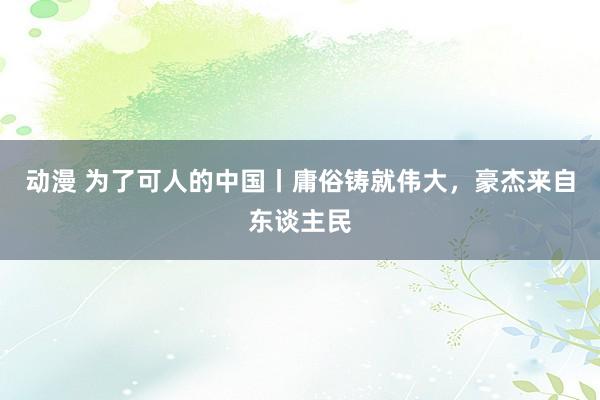 动漫 为了可人的中国丨庸俗铸就伟大，豪杰来自东谈主民