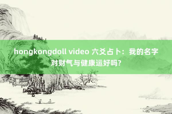 hongkongdoll video 六爻占卜：我的名字对财气与健康运好吗?