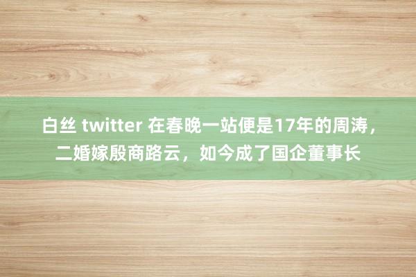 白丝 twitter 在春晚一站便是17年的周涛，二婚嫁殷商路云，如今成了国企董事长