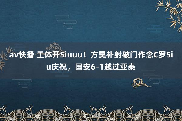 av快播 工体开Siuuu！方昊补射破门作念C罗Siu庆祝，国安6-1越过亚泰