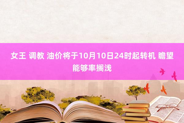 女王 调教 油价将于10月10日24时起转机 瞻望能够率搁浅