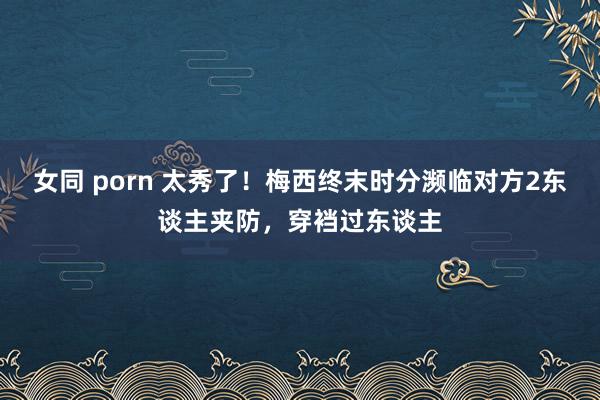 女同 porn 太秀了！梅西终末时分濒临对方2东谈主夹防，穿裆过东谈主