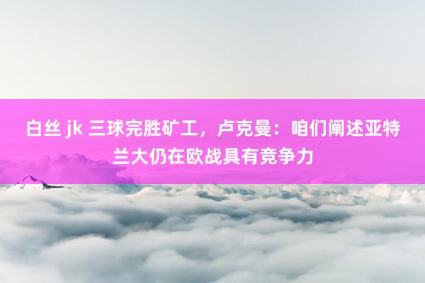 白丝 jk 三球完胜矿工，卢克曼：咱们阐述亚特兰大仍在欧战具有竞争力