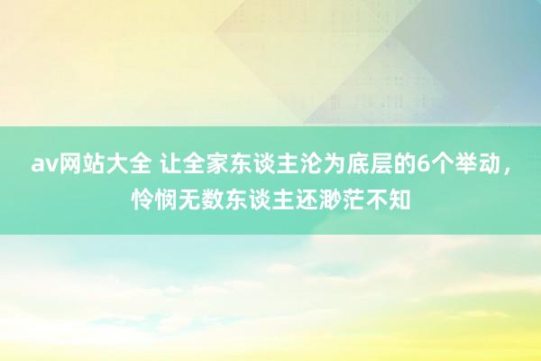 av网站大全 让全家东谈主沦为底层的6个举动，怜悯无数东谈主还渺茫不知