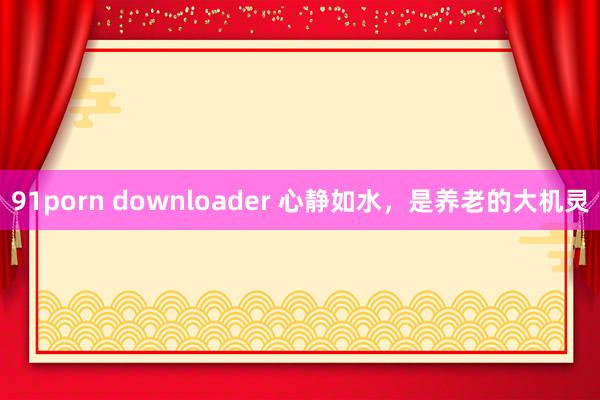 91porn downloader 心静如水，是养老的大机灵