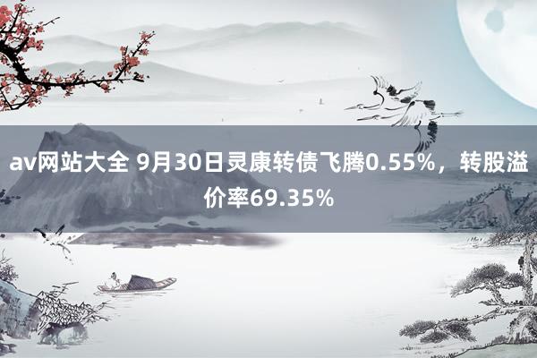 av网站大全 9月30日灵康转债飞腾0.55%，转股溢价率69.35%