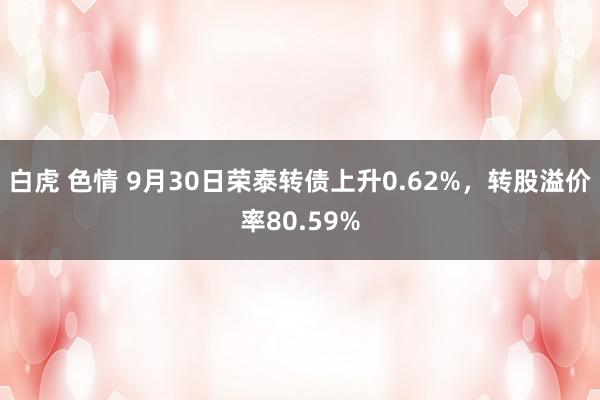 白虎 色情 9月30日荣泰转债上升0.62%，转股溢价率80.59%