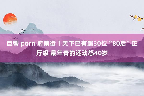 巨臀 porn 府前街丨天下已有超30位“80后”正厅级 最年青的还动怒40岁