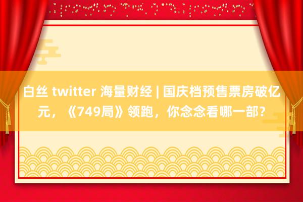 白丝 twitter 海量财经 | 国庆档预售票房破亿元，《749局》领跑，你念念看哪一部？