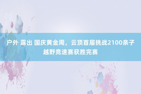 户外 露出 国庆黄金周，云顶首届挑战2100亲子越野竞速赛获胜完赛