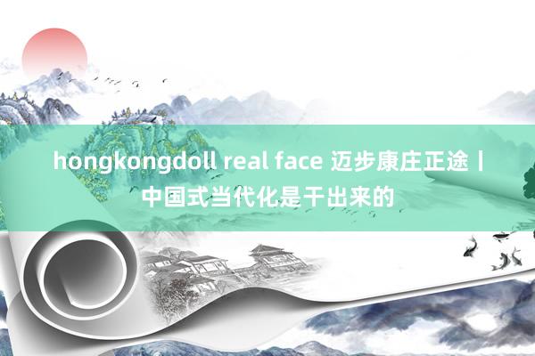 hongkongdoll real face 迈步康庄正途丨中国式当代化是干出来的