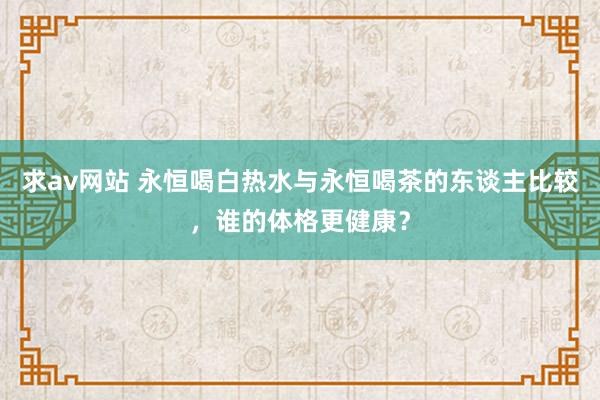 求av网站 永恒喝白热水与永恒喝茶的东谈主比较，谁的体格更健康？